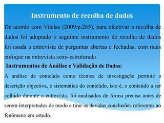 Instrumento de recolha de dados
De acordo com Vilelas (2009:p.265), para efectivar a recolha de
dados foi adoptado o seguinte instrumento de recolha de dados
foi usada a entrevista de perguntas abertas e fechadas, com mais
enfoque na entrevista semi-estruturada.
Instrumentos de Análise e Validação de Dados:
A análise de conteúdo como técnica de investigação permite a
descrição objectiva, e sistemática do conteúdo, isto é, o conteúdo a ser
colhido durante a entrevista, foi analisados de forma precisa antes de
serem interpretados de modo a tirar as devidas conclusões referentes ao
fenómeno em estudo.
 