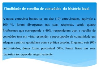 Finalidade de recolha de conteúdos da história local
A nossa entrevista baseou-se em dez (10) entrevistados, equivale a
100 %, foram divergentes nas suas respostas, sendo quatro
Professores que corresponde a 40%, responderam que, a recolha de
conteúdos tem em vista responder a preocupação da comunidade em
adequar a prática quotidiana com a prática escolar. Enquanto seis (06)
entrevistados, duma forma percentual 60%, foram firme nas suas
respostas ao responder negativamente
 