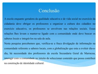 Conclusão
A escola enquanto geradora da qualidade educativa e de vida social no exercício da
cidadania deve obrigar os professores a organizar a cultura dos cidadãos no
exercício educativo, os professores se envolvem nas relações sociais. Essas
relações lhes levam a manter-se ligado com a comunidade onde deve buscar os
saberes locais e integrá-los na sala de aula.
Nesta pesquisa percebemos que, verifica-se a fraca divulgação de informação na
comunidade referente a saberes locais, com a globalização que esta a evoluir dia-a-
dia, há necessidade dos professores da escola Secundaria Geral de Marracua,
interagir com a comunidade no intuito de seleccionar conteúdo que possa contribuir
na construção de identidade cultural.
 