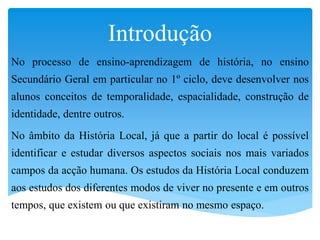 Introdução
No processo de ensino-aprendizagem de história, no ensino
Secundário Geral em particular no 1º ciclo, deve desenvolver nos
alunos conceitos de temporalidade, espacialidade, construção de
identidade, dentre outros.
No âmbito da História Local, já que a partir do local é possível
identificar e estudar diversos aspectos sociais nos mais variados
campos da acção humana. Os estudos da História Local conduzem
aos estudos dos diferentes modos de viver no presente e em outros
tempos, que existem ou que existiram no mesmo espaço.
 