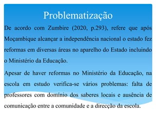 Problematização
De acordo com Zumbire (2020, p.293), refere que após
Moçambique alcançar a independência nacional o estado fez
reformas em diversas áreas no aparelho do Estado incluindo
o Ministério da Educação.
Apesar de haver reformas no Ministério da Educação, na
escola em estudo verifica-se vários problemas: falta de
professores com domínio dos saberes locais e ausência de
comunicação entre a comunidade e a direcção da escola.
 