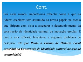 Cont.
Por estas razões, importa-nos reflectir como é que os
líderes escolares têm assumido os novos papéis na escola
que dirigem com vista a assegurar o desenvolvimento da
construção da identidade cultural de inovação escolar. E
face a esta reflexão levanta-se a seguinte problema de
pesquisa: Até que Ponto o Ensino de História Local
contribui na Construção de Identidade cultural no seio da
comunidade?
 