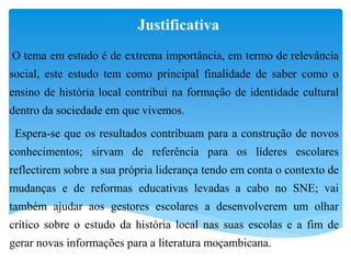 Justificativa
O tema em estudo é de extrema importância, em termo de relevância
social, este estudo tem como principal finalidade de saber como o
ensino de história local contribui na formação de identidade cultural
dentro da sociedade em que vivemos.
Espera-se que os resultados contribuam para a construção de novos
conhecimentos; sirvam de referência para os líderes escolares
reflectirem sobre a sua própria liderança tendo em conta o contexto de
mudanças e de reformas educativas levadas a cabo no SNE; vai
também ajudar aos gestores escolares a desenvolverem um olhar
crítico sobre o estudo da história local nas suas escolas e a fim de
gerar novas informações para a literatura moçambicana.
 