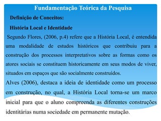 Fundamentação Teórica da Pesquisa
Definição de Conceitos:
História Local e Identidade
Segundo Flores, (2006, p.4) refere que a História Local, é entendida
uma modalidade de estudos históricos que contribuiu para a
construção dos processos interpretativos sobre as formas como os
atores sociais se constituem historicamente em seus modos de viver,
situados em espaços que são socialmente construídos.
Alves (2006), destaca a ideia de identidade como um processo
em construção, no qual, a História Local torna-se um marco
inicial para que o aluno compreenda as diferentes construções
identitárias numa sociedade em permanente mutação.
 