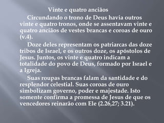 Vinte e quatro anciãos 
Circundando o trono de Deus havia outros 
vinte e quatro tronos, onde se assentavam vinte e 
quatro anciãos de vestes brancas e coroas de ouro 
(v.4). 
Doze deles representam os patriarcas das doze 
tribos de Israel, e os outros doze, os apóstolos de 
Jesus. Juntos, os vinte e quatro indicam a 
totalidade do povo de Deus, formado por Israel e 
a Igreja. 
Suas roupas brancas falam da santidade e do 
resplendor celestial. Suas coroas de ouro 
simbolizam governo, poder e majestade. Isto 
somente confirma a promessa de Jesus de que os 
vencedores reinarão com Ele (2.26,27; 3.21). 
 