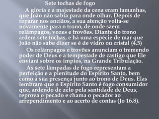 Sete tochas de fogo 
A glória e a majestade da cena eram tamanhas, 
que João não sabia para onde olhar. Depois de 
reparar nos anciãos, a sua atenção volta-se 
novamente para o trono, de onde saem 
relâmpagos, vozes e trovões. Diante do trono 
ardem sete tochas, e há uma espécie de mar que 
João não sabe dizer se é de vidro ou cristal (4.5) 
Os relâmpagos e trovões anunciam o tremendo 
poder de Deus e a tempestade de castigo que Ele 
enviará sobre os ímpios, na Grande Tribulação. 
As sete lâmpadas de fogo representam a 
perfeição e a plenitude do Espírito Santo, bem 
como a sua presença junto ao trono de Deus. Elas 
lembram que o Espírito Santo é fogo consumidor 
que, ardendo de zelo pela santidade de Deus, 
reprova o pecado e chama o pecador ao 
arrependimento e ao acerto de contas (Jo 16.8). 
 