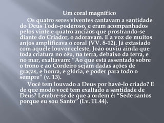Um coral magnífico 
Os quatro seres viventes cantavam a santidade 
do Deus Todo-poderoso, e eram acompanhados 
pelos vinte e quatro anciãos que prostrando-se 
diante do Criador, o adoravam. E a voz de muitos 
anjos amplificava o coral (VV. 8-12). Já extasiado 
com aquele louvor celeste, João ouviu ainda que 
toda criatura no céu, na terra, debaixo da terra, e 
no mar, exaltavam: “Ao que está assentado sobre 
o trono e ao Cordeiro sejam dadas ações de 
graças, e honra, e glória, e poder para todo o 
sempre” (v. 13). 
Você tem louvado a Deus por havê-lo criado? E 
de que modo você tem exaltado a santidade de 
Deus? Lembre-se de que a ordem é: “Sede santos 
porque eu sou Santo” (Lv. 11.44). 
 