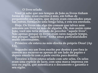 O livro selado 
Você já sabe que nos tempos de João os livros tinham 
forma de rolo; eram escritos à mão, em folhas de 
pergaminho ou papiro, que depois eram emendados umas 
nas outras, formando uma longa faixa, e esta era enrolada. 
Hoje. Os livros são algo tão comum que talvez nem 
notemos um livro na mão de alguém. Oh, mas assim como 
João, você não teria deixado de perceber “aquele livro”. 
Não apenas porque os livros eram raros naquele tempo, 
mas porque “aquele livro” tinha umas particularidades 
muito interessantes. 
Primeiro: ele estava na mão direita do próprio Deus! (Ap 
5.1). 
Segundo: era um livro escrito por dentro e por fora (o 
comum era escrever-se apenas de um lado do papiro e 
depois enrolá-lo com a parte escrita para dentro). 
Terceiro: o livro estava selado com sete selos. Os selos 
eram uma espécie de lacre, com uma marca impressa em 
cera ou argila, que autenticava o documento e garantia o 
seu sigilo. 
 