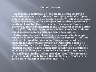 O choro de João 
De repente, a admiração de João diante da cena do trono é 
quebrada pela sonora voz de um forte anjo que desafia: “Quem 
é digno de abrir o livro e de desatar os selos?” (5.2). A expectação 
de João era imensa, pois ele desejava muito saber o que estava 
escrito no livro. Infelizmente, nem no céu, nem na terra, nem 
embaixo da terra, havia alguém digno de quebrar os selos e abrir 
o livro (VV. 2-4). Na criação inteira não havia uma única criatura 
com dignidade moral e poder suficiente para fazê-lo. 
Então João começou a chorar angustiado com a ideia de que o 
conteúdo do livro jamais fosse revelado aos homens. O tal livro 
relatava o futuro determinado por Deus para o mundo e a 
humanidade, descrevia os castigos de Deus sobre o mundo, e 
falava do triunfo final de Deus e seu povo sobre o mal. Mas se 
ninguém o abrisse, a revelação jamais seria feita, e os castigos e 
as bênçãos de Deus para o mundo ficariam sem cumprimento. 
Foi então que um dos anciãos consolou João: “Não chores; eis 
aqui o Leão da tribo de Judá, a Raiz de Davi, que venceu para 
abrir o livro desatar os seus sete selos” (v. 5). 
 