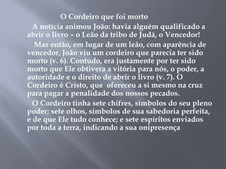 O Cordeiro que foi morto 
A notícia animou João: havia alguém qualificado a 
abrir o livro – o Leão da tribo de Judá, o Vencedor! 
Mas então, em lugar de um leão, com aparência de 
vencedor, João viu um cordeiro que parecia ter sido 
morto (v. 6). Contudo, era justamente por ter sido 
morto que Ele obtivera a vitória para nós, o poder, a 
autoridade e o direito de abrir o livro (v. 7). O 
Cordeiro é Cristo, que ofereceu a si mesmo na cruz 
para pagar a penalidade dos nossos pecados. 
O Cordeiro tinha sete chifres, símbolos do seu pleno 
poder; sete olhos, símbolos de sua sabedoria perfeita, 
e de que Ele tudo conhece; e sete espíritos enviados 
por toda a terra, indicando a sua onipresença 
 
