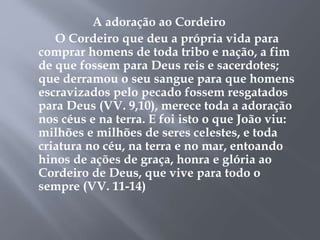 A adoração ao Cordeiro 
O Cordeiro que deu a própria vida para 
comprar homens de toda tribo e nação, a fim 
de que fossem para Deus reis e sacerdotes; 
que derramou o seu sangue para que homens 
escravizados pelo pecado fossem resgatados 
para Deus (VV. 9,10), merece toda a adoração 
nos céus e na terra. E foi isto o que João viu: 
milhões e milhões de seres celestes, e toda 
criatura no céu, na terra e no mar, entoando 
hinos de ações de graça, honra e glória ao 
Cordeiro de Deus, que vive para todo o 
sempre (VV. 11-14) 
 