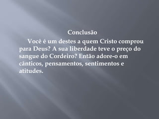 Conclusão 
Você é um destes a quem Cristo comprou 
para Deus? A sua liberdade teve o preço do 
sangue do Cordeiro? Então adore-o em 
cânticos, pensamentos, sentimentos e 
atitudes. 
 
