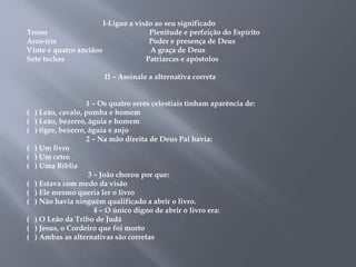 I-Ligue a visão ao seu significado 
Trono Plenitude e perfeição do Espírito 
Arco-íris Poder e presença de Deus 
Vinte e quatro anciãos A graça de Deus 
Sete tochas Patriarcas e apóstolos 
II – Assinale a alternativa correta 
1 – Os quatro seres celestiais tinham aparência de: 
( ) Leão, cavalo, pomba e homem 
( ) Leão, bezerro, águia e homem 
( ) tigre, bezerro, águia e anjo 
2 – Na mão direita de Deus Pai havia: 
( ) Um livro 
( ) Um cetro 
( ) Uma Bíblia 
3 – João chorou por que: 
( ) Estava com medo da visão 
( ) Ele mesmo queria ler o livro 
( ) Não havia ninguém qualificado a abrir o livro. 
4 – O único digno de abrir o livro era: 
( ) O Leão da Tribo de Judá 
( ) Jesus, o Cordeiro que foi morto 
( ) Ambas as alternativas são corretas 
