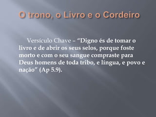 Versículo Chave – “Digno és de tomar o 
livro e de abrir os seus selos, porque foste 
morto e com o seu sangue compraste para 
Deus homens de toda tribo, e língua, e povo e 
nação” (Ap 5.9). 
 