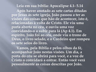 Leia em sua bíblia: Apocalipse 4.1- 5.14 
Após haver anotado as sete cartas ditadas 
por Jesus ás sete igreja, João passou a ter as 
visões das coisas que hão de acontecer, isto é, 
relacionadas à volta de Cristo. Ele viu uma 
porta aberta no céu, e ouviu uma voz 
convidando-o a subir para lá (Ap 4.1). Em 
espírito, João foi ao céu, onde viu o trono de 
Deus, o livro selado, e o Cordeiro que rompeu 
os sete selos do livro. 
Vamos, pela Bíblia e pelos olhos da fé, 
acompanhar João nestas visões. Um dia, a 
porta do céu se abrirá para você, e a voz de 
Cristo o convidará a entrar. Então você verá 
pessoalmente as coisas descritas por João. 
 