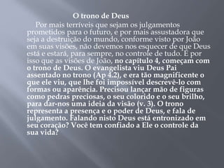O trono de Deus 
Por mais terríveis que sejam os julgamentos 
prometidos para o futuro, e por mais assustadora que 
seja a destruição do mundo, conforme visto por João 
em suas visões, não devemos nos esquecer de que Deus 
está e estará, para sempre, no controle de tudo. É por 
isso que as visões de João, no capítulo 4, começam com 
o trono de Deus. O evangelista viu Deus Pai 
assentado no trono (Ap 4.2), e era tão magnificente o 
que ele viu, que lhe foi impossível descrevê-lo com 
formas ou aparência. Precisou lançar mão de figuras 
como pedras preciosas, o seu colorido e o seu brilho, 
para dar-nos uma ideia da visão (v. 3). O trono 
representa a presença e o poder de Deus, e fala de 
julgamento. Falando nisto Deus está entronizado em 
seu coração? Você tem confiado a Ele o controle da 
sua vida? 
 