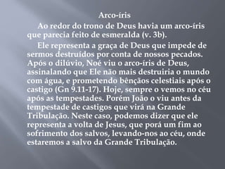 Arco-íris 
Ao redor do trono de Deus havia um arco-íris 
que parecia feito de esmeralda (v. 3b). 
Ele representa a graça de Deus que impede de 
sermos destruídos por conta de nossos pecados. 
Após o dilúvio, Noé viu o arco-íris de Deus, 
assinalando que Ele não mais destruiria o mundo 
com água, e prometendo bênçãos celestiais após o 
castigo (Gn 9.11-17). Hoje, sempre o vemos no céu 
após as tempestades. Porém João o viu antes da 
tempestade de castigos que virá na Grande 
Tribulação. Neste caso, podemos dizer que ele 
representa a volta de Jesus, que porá um fim ao 
sofrimento dos salvos, levando-nos ao céu, onde 
estaremos a salvo da Grande Tribulação. 
 