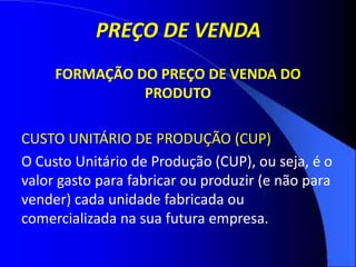 PREÇO DE VENDA
FORMAÇÃO DO PREÇO DE VENDA DO
PRODUTO
CUSTO UNITÁRIO DE PRODUÇÃO (CUP)
O Custo Unitário de Produção (CUP), ou seja, é o
valor gasto para fabricar ou produzir (e não para
vender) cada unidade fabricada ou
comercializada na sua futura empresa.
 