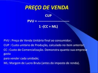 PREÇO DE VENDA
CUP
PVU = ---------------------------
1 -(CC + ML)
PVU : Preço de Venda Unitário final ao consumidor;
CUP : Custo unitário de Produção, calculado no item anterior;
CC : Custo de Comercialização. Demonstra quanto sua empresa
gasta
para vender cada unidade;
ML: Margem de Lucro Bruta (antes do imposto de renda).
 