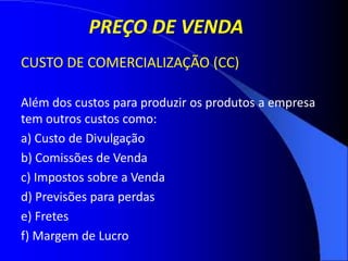 PREÇO DE VENDA
CUSTO DE COMERCIALIZAÇÃO (CC)
Além dos custos para produzir os produtos a empresa
tem outros custos como:
a) Custo de Divulgação
b) Comissões de Venda
c) Impostos sobre a Venda
d) Previsões para perdas
e) Fretes
f) Margem de Lucro
 
