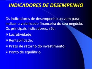 INDICADORES DE DESEMPENHO
Os indicadores de desempenho servem para
indicar a viabilidade financeira do seu negócio.
Os principais indicadores, são:
Lucratividade;
Rentabilidade;
Prazo de retorno do investimento;
Ponto de equilíbrio.
 