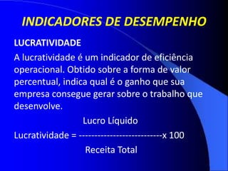 INDICADORES DE DESEMPENHO
LUCRATIVIDADE
A lucratividade é um indicador de eficiência
operacional. Obtido sobre a forma de valor
percentual, indica qual é o ganho que sua
empresa consegue gerar sobre o trabalho que
desenvolve.
Lucro Líquido
Lucratividade = ---------------------------x 100
Receita Total
 