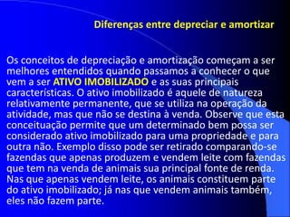 Diferenças entre depreciar e amortizar
Os conceitos de depreciação e amortização começam a ser
melhores entendidos quando passamos a conhecer o que
vem a ser ATIVO IMOBILIZADO e as suas principais
características. O ativo imobilizado é aquele de natureza
relativamente permanente, que se utiliza na operação da
atividade, mas que não se destina à venda. Observe que esta
conceituação permite que um determinado bem possa ser
considerado ativo imobilizado para uma propriedade e para
outra não. Exemplo disso pode ser retirado comparando-se
fazendas que apenas produzem e vendem leite com fazendas
que tem na venda de animais sua principal fonte de renda.
Nas que apenas vendem leite, os animais constituem parte
do ativo imobilizado; já nas que vendem animais também,
eles não fazem parte.
 