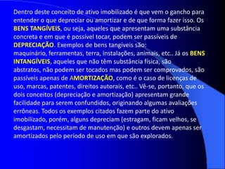 Dentro deste conceito de ativo imobilizado é que vem o gancho para
entender o que depreciar ou amortizar e de que forma fazer isso. Os
BENS TANGÍVEIS, ou seja, aqueles que apresentam uma substância
concreta e em que é possível tocar, podem ser passíveis de
DEPRECIAÇÃO. Exemplos de bens tangíveis são:
maquinário, ferramentas, terra, instalações, animais, etc.. Já os BENS
INTANGÍVEIS, aqueles que não têm substância física, são
abstratos, não podem ser tocados mas podem ser comprovados, são
passíveis apenas de AMORTIZAÇÃO, como é o caso de licenças de
uso, marcas, patentes, direitos autorais, etc.. Vê-se, portanto, que os
dois conceitos (depreciação e amortização) apresentam grande
facilidade para serem confundidos, originando algumas avaliações
errôneas. Todos os exemplos citados fazem parte do ativo
imobilizado, porém, alguns depreciam (estragam, ficam velhos, se
desgastam, necessitam de manutenção) e outros devem apenas ser
amortizados pelo período de uso em que são explorados.
 