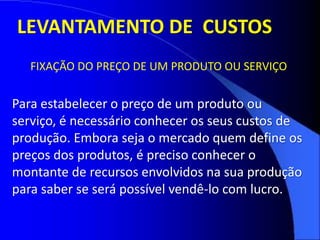 FIXAÇÃO DO PREÇO DE UM PRODUTO OU SERVIÇO
Para estabelecer o preço de um produto ou
serviço, é necessário conhecer os seus custos de
produção. Embora seja o mercado quem define os
preços dos produtos, é preciso conhecer o
montante de recursos envolvidos na sua produção
para saber se será possível vendê-lo com lucro.
LEVANTAMENTO DE CUSTOS
 