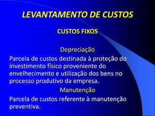 LEVANTAMENTO DE CUSTOS
CUSTOS FIXOS
Depreciação
Parcela de custos destinada à proteção do
investimento físico proveniente do
envelhecimento e utilização dos bens no
processo produtivo da empresa.
Manutenção
Parcela de custos referente à manutenção
preventiva.
 