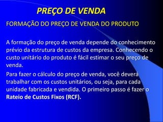 FORMAÇÃO DO PREÇO DE VENDA DO PRODUTO
A formação do preço de venda depende do conhecimento
prévio da estrutura de custos da empresa. Conhecendo o
custo unitário do produto é fácil estimar o seu preço de
venda.
Para fazer o cálculo do preço de venda, você deverá
trabalhar com os custos unitários, ou seja, para cada
unidade fabricada e vendida. O primeiro passo é fazer o
Rateio de Custos Fixos (RCF).
PREÇO DE VENDA
 