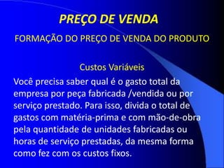 PREÇO DE VENDA
FORMAÇÃO DO PREÇO DE VENDA DO PRODUTO
Custos Variáveis
Você precisa saber qual é o gasto total da
empresa por peça fabricada /vendida ou por
serviço prestado. Para isso, divida o total de
gastos com matéria-prima e com mão-de-obra
pela quantidade de unidades fabricadas ou
horas de serviço prestadas, da mesma forma
como fez com os custos fixos.
 