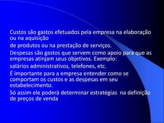 Custos são gastos efetuados pela empresa na elaboração
ou na aquisição
de produtos ou na prestação de serviços.
Despesas são gastos que servem como apoio para que as
empresas atinjam seus objetivos. Exemplo:
salários administrativos, telefones, etc.
É importante para a empresa entender como se
comportam os custos e as despesas em seu
estabelecimento.
Só assim ele poderá determinar estratégias na definição
de preços de venda.
 