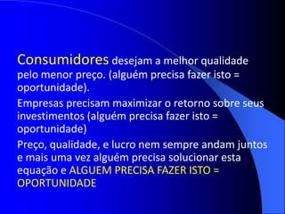 Consumidores desejam a melhor qualidade
pelo menor preço. (alguém precisa fazer isto =
oportunidade).
Empresas precisam maximizar o retorno sobre seus
investimentos (alguém precisa fazer isto =
oportunidade)
Preço, qualidade, e lucro nem sempre andam juntos
e mais uma vez alguém precisa solucionar esta
equação e ALGUEM PRECISA FAZER ISTO =
OPORTUNIDADE
 