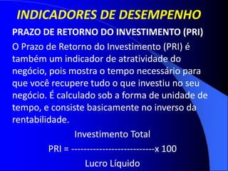 INDICADORES DE DESEMPENHO
PRAZO DE RETORNO DO INVESTIMENTO (PRI)
O Prazo de Retorno do Investimento (PRI) é
também um indicador de atratividade do
negócio, pois mostra o tempo necessário para
que você recupere tudo o que investiu no seu
negócio. É calculado sob a forma de unidade de
tempo, e consiste basicamente no inverso da
rentabilidade.
Investimento Total
PRI = ---------------------------x 100
Lucro Líquido
 