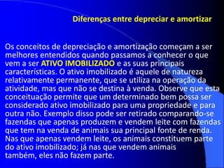 Diferenças entre depreciar e amortizar
Os conceitos de depreciação e amortização começam a ser
melhores entendidos quando passamos a conhecer o que
vem a ser ATIVO IMOBILIZADO e as suas principais
características. O ativo imobilizado é aquele de natureza
relativamente permanente, que se utiliza na operação da
atividade, mas que não se destina à venda. Observe que esta
conceituação permite que um determinado bem possa ser
considerado ativo imobilizado para uma propriedade e para
outra não. Exemplo disso pode ser retirado comparando-se
fazendas que apenas produzem e vendem leite com fazendas
que tem na venda de animais sua principal fonte de renda.
Nas que apenas vendem leite, os animais constituem parte
do ativo imobilizado; já nas que vendem animais
também, eles não fazem parte.
 
