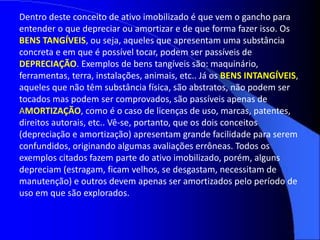 Dentro deste conceito de ativo imobilizado é que vem o gancho para
entender o que depreciar ou amortizar e de que forma fazer isso. Os
BENS TANGÍVEIS, ou seja, aqueles que apresentam uma substância
concreta e em que é possível tocar, podem ser passíveis de
DEPRECIAÇÃO. Exemplos de bens tangíveis são: maquinário,
ferramentas, terra, instalações, animais, etc.. Já os BENS INTANGÍVEIS,
aqueles que não têm substância física, são abstratos, não podem ser
tocados mas podem ser comprovados, são passíveis apenas de
AMORTIZAÇÃO, como é o caso de licenças de uso, marcas, patentes,
direitos autorais, etc.. Vê-se, portanto, que os dois conceitos
(depreciação e amortização) apresentam grande facilidade para serem
confundidos, originando algumas avaliações errôneas. Todos os
exemplos citados fazem parte do ativo imobilizado, porém, alguns
depreciam (estragam, ficam velhos, se desgastam, necessitam de
manutenção) e outros devem apenas ser amortizados pelo período de
uso em que são explorados.
 