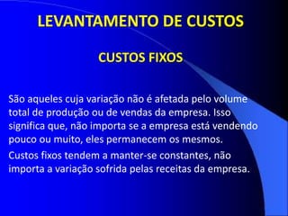 São aqueles cuja variação não é afetada pelo volume
total de produção ou de vendas da empresa. Isso
significa que, não importa se a empresa está vendendo
pouco ou muito, eles permanecem os mesmos.
Custos fixos tendem a manter-se constantes, não
importa a variação sofrida pelas receitas da empresa.
LEVANTAMENTO DE CUSTOS
CUSTOS FIXOS
 