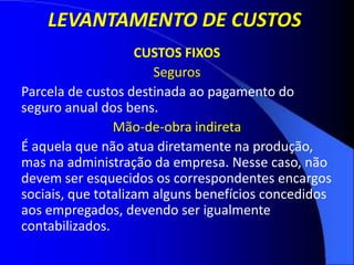 LEVANTAMENTO DE CUSTOS
CUSTOS FIXOS
Seguros
Parcela de custos destinada ao pagamento do
seguro anual dos bens.
Mão-de-obra indireta
É aquela que não atua diretamente na produção,
mas na administração da empresa. Nesse caso, não
devem ser esquecidos os correspondentes encargos
sociais, que totalizam alguns benefícios concedidos
aos empregados, devendo ser igualmente
contabilizados.
 
