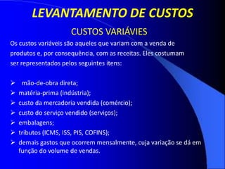 LEVANTAMENTO DE CUSTOS
CUSTOS VARIÁVIES
Os custos variáveis são aqueles que variam com a venda de
produtos e, por consequência, com as receitas. Eles costumam
ser representados pelos seguintes itens:
 mão-de-obra direta;
 matéria-prima (indústria);
 custo da mercadoria vendida (comércio);
 custo do serviço vendido (serviços);
 embalagens;
 tributos (ICMS, ISS, PIS, COFINS);
 demais gastos que ocorrem mensalmente, cuja variação se dá em
função do volume de vendas.
 
