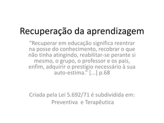 Recuperação da aprendizagem
“Recuperar em educação significa reentrar
na posse do conhecimento, recobrar o que
não tinha atingindo, reabilitar-se perante si
mesmo, o grupo, o professor e os pais,
enfim, adquirir o prestígio necessário à sua
auto-estima.” [...] p.68
Criada pela Lei 5.692/71 é subdividida em:
Preventiva e Terapêutica
 
