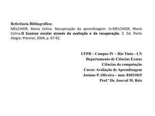 Referência Bibliográfica:
MELCHIOR, Maria Celina. Recuperação da aprendizagem. In:MELCHIOR, Maria
Celina.O Sucesso escolar através da avaliação e da recuperação. 2. Ed. Porto
Alegre: Premier, 2004, p. 67-92.
UFPB – Campos IV – Rio Tinto - LN
Departamento de Ciências Exatas
Ciências da computação
Curso: Avaliação de Aprendizagem
Josiane P. Oliveira – mat. 81021015
Prof.º Dr. Joseval M. Reis
 