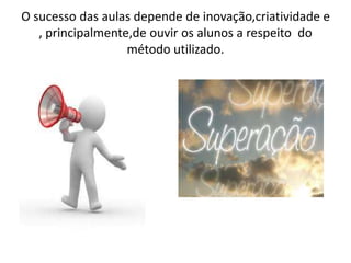 O sucesso das aulas depende de inovação,criatividade e
, principalmente,de ouvir os alunos a respeito do
método utilizado.
 