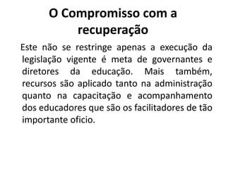 O Compromisso com a
recuperação
Este não se restringe apenas a execução da
legislação vigente é meta de governantes e
diretores da educação. Mais também,
recursos são aplicado tanto na administração
quanto na capacitação e acompanhamento
dos educadores que são os facilitadores de tão
importante oficio.
 