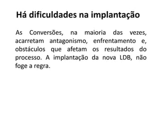 Há dificuldades na implantação
As Conversões, na maioria das vezes,
acarretam antagonismo, enfrentamento e,
obstáculos que afetam os resultados do
processo. A implantação da nova LDB, não
foge a regra.
 