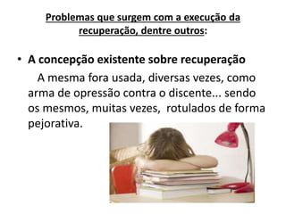 Problemas que surgem com a execução da
recuperação, dentre outros:
• A concepção existente sobre recuperação
A mesma fora usada, diversas vezes, como
arma de opressão contra o discente... sendo
os mesmos, muitas vezes, rotulados de forma
pejorativa.
 