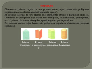 PRISMAS Chamamos prisma regular a um prisma recto cujas bases são polígonos regulares (com os lados geometricamente iguais). As arestas laterais de um prisma são segmentos iguais e paralelos entre si. Conforme os polígonos das bases são triângulos, quadriláteros, pentágonos, etc. o prisma chama-se triangular, quadrangular, pentagonal, etc.. Os prismas rectos cujas bases são polígonos regulares chamam-se prismas regulares. Prisma triangular  Prisma quadrangular Prisma pentagonal Prisma hexagonal  