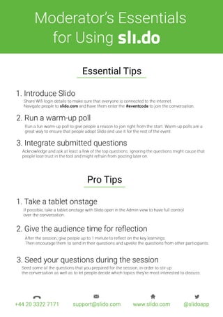 3.Seedyourquestionsduringthesession
2.Givetheaudiencetimeforreflection
1.Takeatabletonstage
ProTips
3.Integratesubmittedquestions
2.Runawarm-uppoll
1.IntroduceSlido
EssentialTips
forUsing
Moderator’sEssentials
 