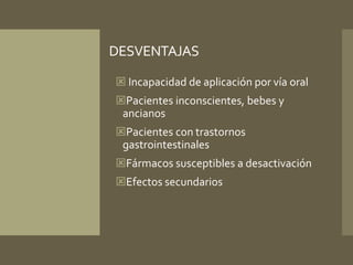 DESVENTAJAS 
 Incapacidad de aplicación por vía oral 
Pacientes inconscientes, bebes y 
ancianos 
Pacientes con trastornos 
gastrointestinales 
Fármacos susceptibles a desactivación 
Efectos secundarios 
 