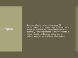 Grageas 
 Comprimidos con cubierta de azúcar. El 
recubrimiento sirve para proteger al fármaco de la 
humedad y del aire, así como para enmascarar 
sabores y olores desagradables. Químicamente, el 
recubrimiento puede ser de azúcar o de un 
polímero que se rompe al llegar al estómago. 
 